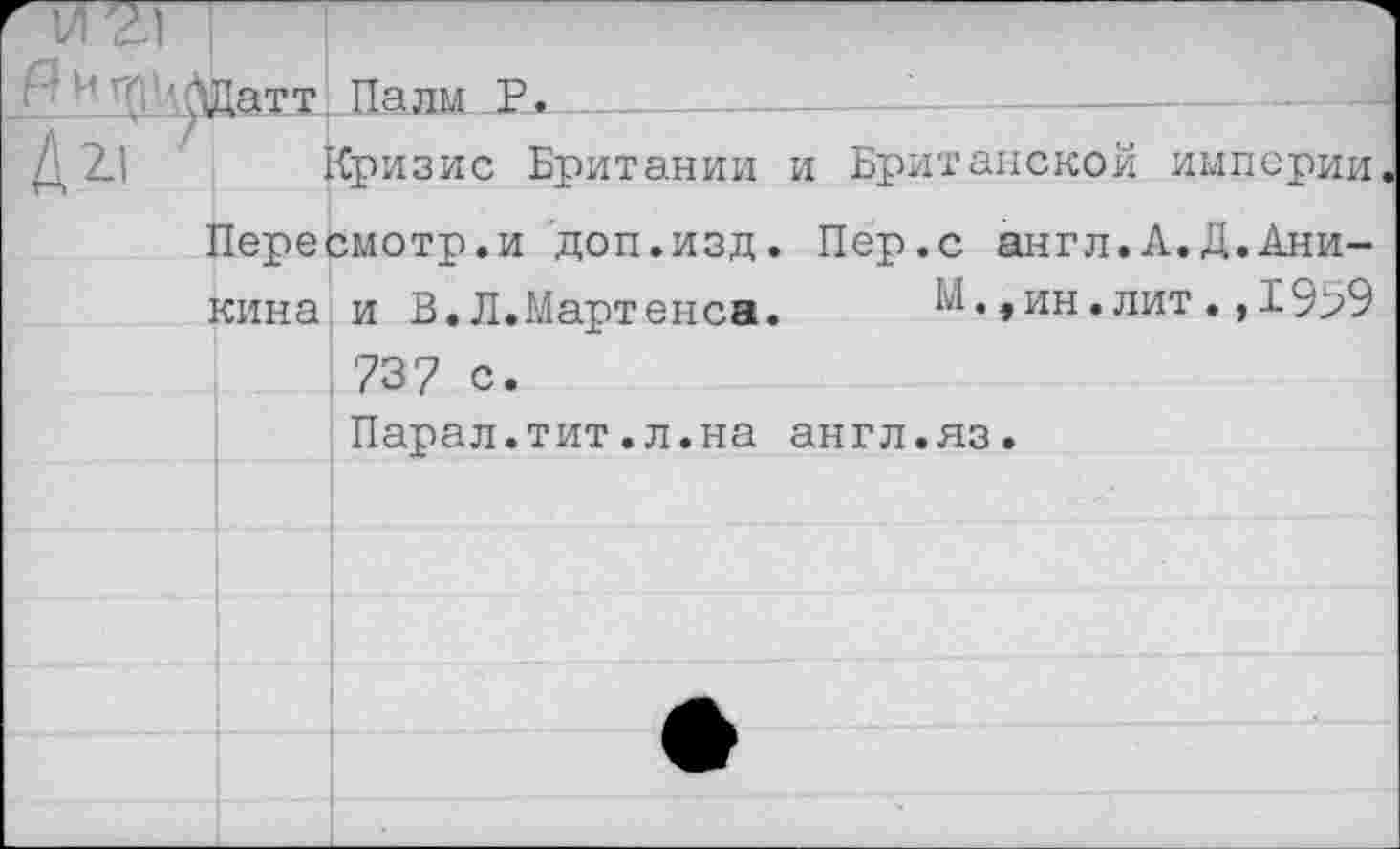 ﻿г0 'рДатт. Палм Р. .
Д XI Кризис Британии и Британской империи Пересмотр.и доп.изд. Пер.с англ.А.Д.Аникина и В.Л.Мартенса.	М.,ин.лит.,1959
737 с.
Парал.тит.л.на англ.яз.